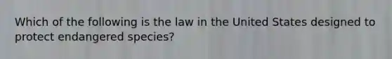 Which of the following is the law in the United States designed to protect endangered species?