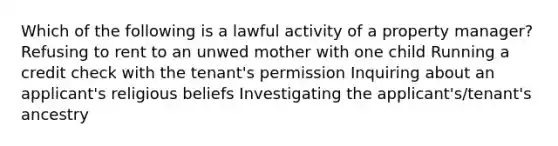 Which of the following is a lawful activity of a property manager? Refusing to rent to an unwed mother with one child Running a credit check with the tenant's permission Inquiring about an applicant's religious beliefs Investigating the applicant's/tenant's ancestry