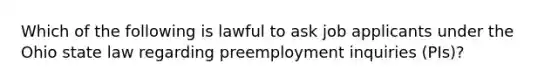 Which of the following is lawful to ask job applicants under the Ohio state law regarding preemployment inquiries (PIs)?