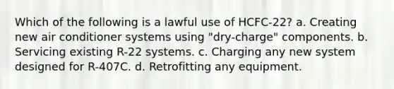 Which of the following is a lawful use of HCFC-22? a. Creating new air conditioner systems using "dry-charge" components. b. Servicing existing R-22 systems. c. Charging any new system designed for R-407C. d. Retrofitting any equipment.