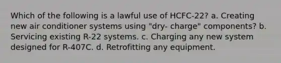 Which of the following is a lawful use of HCFC-22? a. Creating new air conditioner systems using "dry- charge" components? b. Servicing existing R-22 systems. c. Charging any new system designed for R-407C. d. Retrofitting any equipment.