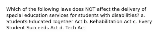 Which of the following laws does NOT affect the delivery of special education services for students with​ disabilities? a. Students Educated Together Act b. Rehabilitation Act c. Every Student Succeeds Act d. Tech Act