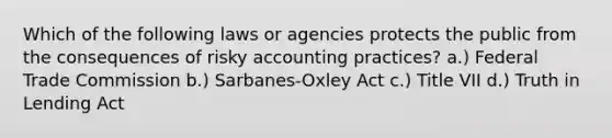 Which of the following laws or agencies protects the public from the consequences of risky accounting practices? a.) Federal Trade Commission b.) Sarbanes-Oxley Act c.) Title VII d.) Truth in Lending Act