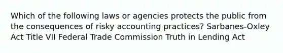 Which of the following laws or agencies protects the public from the consequences of risky accounting practices? Sarbanes-Oxley Act Title VII Federal Trade Commission Truth in Lending Act