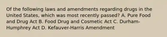 Of the following laws and amendments regarding drugs in the United States, which was most recently passed? A. Pure Food and Drug Act B. Food Drug and Cosmetic Act C. Durham-Humphrey Act D. Kefauver-Harris Amendment