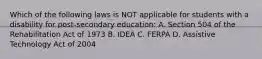 Which of the following laws is NOT applicable for students with a disability for post-secondary education: A. Section 504 of the Rehabilitation Act of 1973 B. IDEA C. FERPA D. Assistive Technology Act of 2004