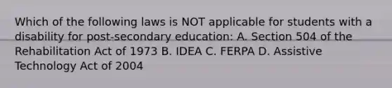 Which of the following laws is NOT applicable for students with a disability for post-secondary education: A. Section 504 of the Rehabilitation Act of 1973 B. IDEA C. FERPA D. Assistive Technology Act of 2004