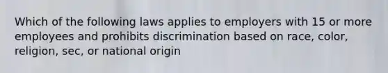 Which of the following laws applies to employers with 15 or more employees and prohibits discrimination based on race, color, religion, sec, or national origin