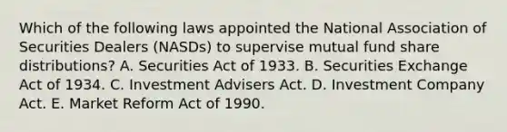 Which of the following laws appointed the National Association of Securities Dealers (NASDs) to supervise mutual fund share distributions? A. Securities Act of 1933. B. Securities Exchange Act of 1934. C. Investment Advisers Act. D. Investment Company Act. E. Market Reform Act of 1990.