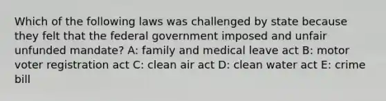 Which of the following laws was challenged by state because they felt that the federal government imposed and unfair unfunded mandate? A: family and medical leave act B: motor voter registration act C: <a href='https://www.questionai.com/knowledge/kE4HiszZPN-clean-air-act' class='anchor-knowledge'>clean air act</a> D: <a href='https://www.questionai.com/knowledge/kdGOLuhaFQ-clean-water-act' class='anchor-knowledge'>clean water act</a> E: crime bill