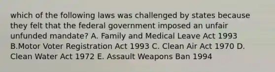 which of the following laws was challenged by states because they felt that the federal government imposed an unfair unfunded mandate? A. Family and Medical Leave Act 1993 B.Motor Voter Registration Act 1993 C. Clean Air Act 1970 D. Clean Water Act 1972 E. Assault Weapons Ban 1994