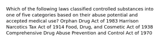 Which of the following laws classified controlled substances into one of five categories based on their abuse potential and accepted medical use? Orphan Drug Act of 1983 Harrison Narcotics Tax Act of 1914 Food, Drug, and Cosmetic Act of 1938 Comprehensive Drug Abuse Prevention and Control Act of 1970