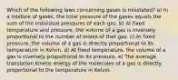 Which of the following laws concerning gases is misstated? a) In a mixture of gases, the total pressure of the gases equals the sum of the individual pressures of each gas. b) At fixed temperature and pressure, the volume of a gas is inversely proportional to the number of moles of that gas. c) At fixed pressure, the volume of a gas is directly proportional to its temperature in Kelvin. d) At fixed temperature, the volume of a gas is inversely proportional to its pressure. e) The average translation kinetic energy of the molecules of a gas is directly proportional to the temperature in Kelvin.