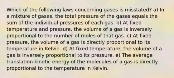 Which of the following laws concerning gases is misstated? a) In a mixture of gases, the total pressure of the gases equals the sum of the individual pressures of each gas. b) At fixed temperature and pressure, the volume of a gas is inversely proportional to the number of moles of that gas. c) At fixed pressure, the volume of a gas is directly proportional to its temperature in Kelvin. d) At fixed temperature, the volume of a gas is inversely proportional to its pressure. e) The average translation kinetic energy of the molecules of a gas is directly proportional to the temperature in Kelvin.