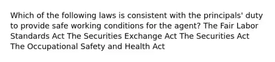 Which of the following laws is consistent with the principals' duty to provide safe working conditions for the agent? The Fair Labor Standards Act The Securities Exchange Act The Securities Act The Occupational Safety and Health Act