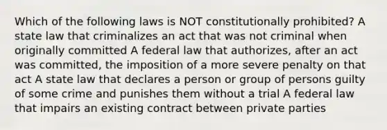 Which of the following laws is NOT constitutionally prohibited? A state law that criminalizes an act that was not criminal when originally committed A federal law that authorizes, after an act was committed, the imposition of a more severe penalty on that act A state law that declares a person or group of persons guilty of some crime and punishes them without a trial A federal law that impairs an existing contract between private parties