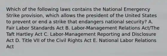 Which of the following laws contains the National Emergency Strike provision, which allows the president of the United States to prevent or end a strike that endangers national security? A. Fair Labor Standards Act B. Labor-Management Relations Act/The Taft Hartley Act C. Labor-Management Reporting and Disclosure Act D. Title VII of the Civil Rights Act E. National Labor Relations Act