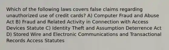 Which of the following laws covers false claims regarding unauthorized use of credit cards? A) ​Computer Fraud and Abuse Act B) ​Fraud and Related Activity in Connection with Access Devices Statute C) Identity Theft and Assumption Deterrence Act D) Stored Wire and Electronic Communications and Transactional Records Access Statutes