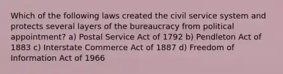 Which of the following laws created the civil service system and protects several layers of the bureaucracy from political appointment? a) Postal Service Act of 1792 b) Pendleton Act of 1883 c) Interstate Commerce Act of 1887 d) Freedom of Information Act of 1966