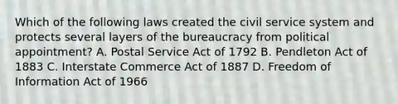 Which of the following laws created the civil service system and protects several layers of the bureaucracy from political appointment? A. Postal Service Act of 1792 B. Pendleton Act of 1883 C. Interstate Commerce Act of 1887 D. Freedom of Information Act of 1966