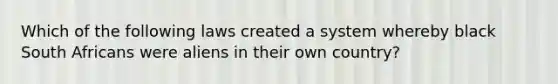 Which of the following laws created a system whereby black South Africans were aliens in their own country?