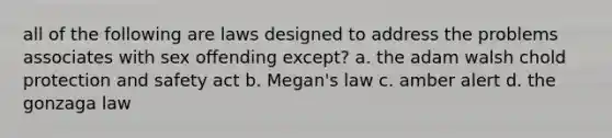 all of the following are laws designed to address the problems associates with sex offending except? a. the adam walsh chold protection and safety act b. Megan's law c. amber alert d. the gonzaga law