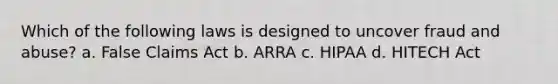 Which of the following laws is designed to uncover fraud and abuse? a. False Claims Act b. ARRA c. HIPAA d. HITECH Act