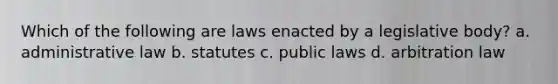 Which of the following are laws enacted by a legislative body? a. administrative law b. statutes c. public laws d. arbitration law