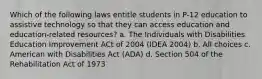 Which of the following laws entitle students in P-12 education to assistive technology so that they can access education and education-related resources? a. The Individuals with Disabilities Education Improvement ACt of 2004 (IDEA 2004) b. All choices c. American with Disabilities Act (ADA) d. Section 504 of the Rehabilitation Act of 1973