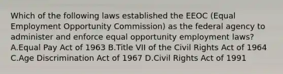 Which of the following laws established the EEOC (Equal Employment Opportunity Commission) as the federal agency to administer and enforce equal opportunity employment laws? A.Equal Pay Act of 1963 B.Title VII of the Civil Rights Act of 1964 C.Age Discrimination Act of 1967 D.Civil Rights Act of 1991