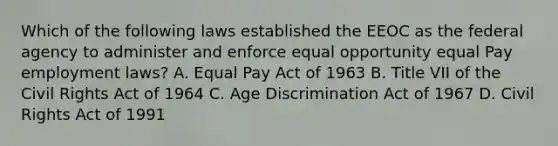 Which of the following laws established the EEOC as the federal agency to administer and enforce equal opportunity equal Pay employment laws? A. Equal Pay Act of 1963 B. Title VII of the Civil Rights Act of 1964 C. Age Discrimination Act of 1967 D. Civil Rights Act of 1991