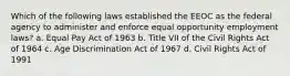 Which of the following laws established the EEOC as the federal agency to administer and enforce equal opportunity employment laws? a. Equal Pay Act of 1963 b. Title VII of the Civil Rights Act of 1964 c. Age Discrimination Act of 1967 d. Civil Rights Act of 1991