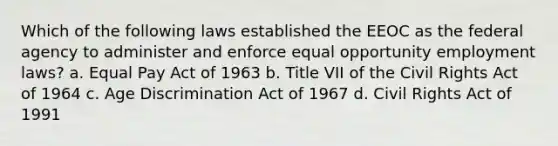 Which of the following laws established the EEOC as the federal agency to administer and enforce equal opportunity employment laws? a. Equal Pay Act of 1963 b. Title VII of the Civil Rights Act of 1964 c. Age Discrimination Act of 1967 d. Civil Rights Act of 1991