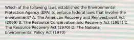 Which of the following laws established the Environmental Protection Agency (EPA) to enforce federal laws that involve the environment? A. The American Recovery and Reinvestment Act (2009) B. The Resource Conservation and Recovery Act (1984) C. The Resource Recovery Act (1970) D. The National Environmental Policy Act (1970)