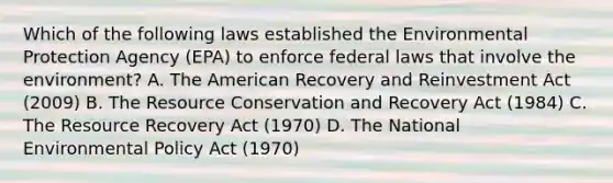 Which of the following laws established the Environmental Protection Agency (EPA) to enforce federal laws that involve the environment? A. The American Recovery and Reinvestment Act (2009) B. The Resource Conservation and Recovery Act (1984) C. The Resource Recovery Act (1970) D. The National Environmental Policy Act (1970)