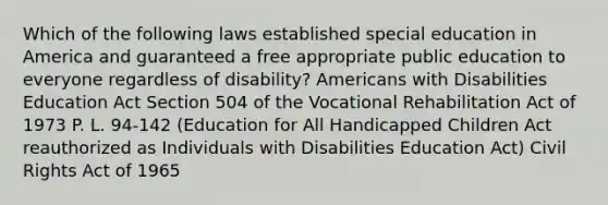 Which of the following laws established special education in America and guaranteed a free appropriate public education to everyone regardless of disability? Americans with Disabilities Education Act Section 504 of the Vocational Rehabilitation Act of 1973 P. L. 94-142 (Education for All Handicapped Children Act reauthorized as Individuals with Disabilities Education Act) Civil Rights Act of 1965