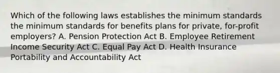 Which of the following laws establishes the minimum standards the minimum standards for benefits plans for private, for-profit employers? A. Pension Protection Act B. Employee Retirement Income Security Act C. Equal Pay Act D. Health Insurance Portability and Accountability Act