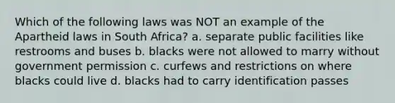 Which of the following laws was NOT an example of the Apartheid laws in South Africa? a. separate public facilities like restrooms and buses b. blacks were not allowed to marry without government permission c. curfews and restrictions on where blacks could live d. blacks had to carry identification passes