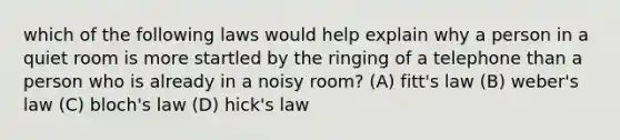 which of the following laws would help explain why a person in a quiet room is more startled by the ringing of a telephone than a person who is already in a noisy room? (A) fitt's law (B) weber's law (C) bloch's law (D) hick's law