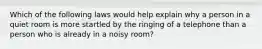 Which of the following laws would help explain why a person in a quiet room is more startled by the ringing of a telephone than a person who is already in a noisy room?