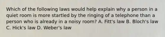 Which of the following laws would help explain why a person in a quiet room is more startled by the ringing of a telephone than a person who is already in a noisy room? A. Fitt's law B. Bloch's law C. Hick's law D. Weber's law