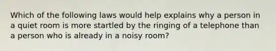 Which of the following laws would help explains why a person in a quiet room is more startled by the ringing of a telephone than a person who is already in a noisy room?