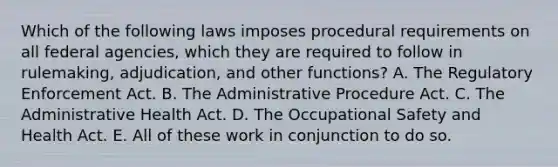 Which of the following laws imposes procedural requirements on all federal agencies, which they are required to follow in rulemaking, adjudication, and other functions? A. The Regulatory Enforcement Act. B. The Administrative Procedure Act. C. The Administrative Health Act. D. The Occupational Safety and Health Act. E. All of these work in conjunction to do so.