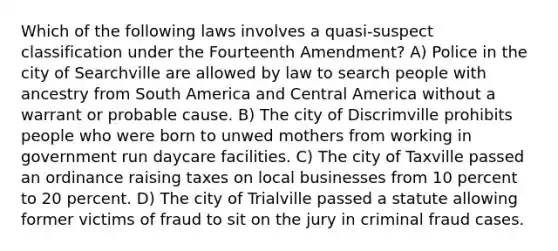 Which of the following laws involves a quasi-suspect classification under the Fourteenth Amendment? A) Police in the city of Searchville are allowed by law to search people with ancestry from South America and Central America without a warrant or probable cause. B) The city of Discrimville prohibits people who were born to unwed mothers from working in government run daycare facilities. C) The city of Taxville passed an ordinance raising taxes on local businesses from 10 percent to 20 percent. D) The city of Trialville passed a statute allowing former victims of fraud to sit on the jury in criminal fraud cases.