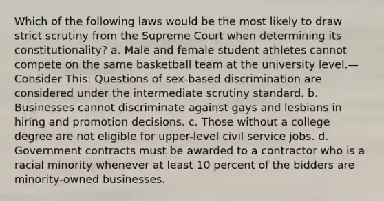 Which of the following laws would be the most likely to draw strict scrutiny from the Supreme Court when determining its constitutionality? a. Male and female student athletes cannot compete on the same basketball team at the university level.—Consider This: Questions of sex-based discrimination are considered under the intermediate scrutiny standard. b. Businesses cannot discriminate against gays and lesbians in hiring and promotion decisions. c. Those without a college degree are not eligible for upper-level civil service jobs. d. Government contracts must be awarded to a contractor who is a racial minority whenever at least 10 percent of the bidders are minority-owned businesses.