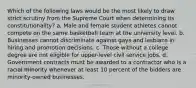 Which of the following laws would be the most likely to draw strict scrutiny from the Supreme Court when determining its constitutionality? a. Male and female student athletes cannot compete on the same basketball team at the university level. b. Businesses cannot discriminate against gays and lesbians in hiring and promotion decisions. c. Those without a college degree are not eligible for upper-level civil service jobs. d. Government contracts must be awarded to a contractor who is a racial minority whenever at least 10 percent of the bidders are minority-owned businesses.