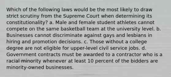 Which of the following laws would be the most likely to draw strict scrutiny from the Supreme Court when determining its constitutionality? a. Male and female student athletes cannot compete on the same basketball team at the university level. b. Businesses cannot discriminate against gays and lesbians in hiring and promotion decisions. c. Those without a college degree are not eligible for upper-level civil service jobs. d. Government contracts must be awarded to a contractor who is a racial minority whenever at least 10 percent of the bidders are minority-owned businesses.