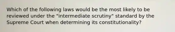 Which of the following laws would be the most likely to be reviewed under the "intermediate scrutiny" standard by the Supreme Court when determining its constitutionality?