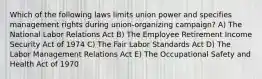 Which of the following laws limits union power and specifies management rights during union-organizing campaign? A) The National Labor Relations Act B) The Employee Retirement Income Security Act of 1974 C) The Fair Labor Standards Act D) The Labor Management Relations Act E) The Occupational Safety and Health Act of 1970