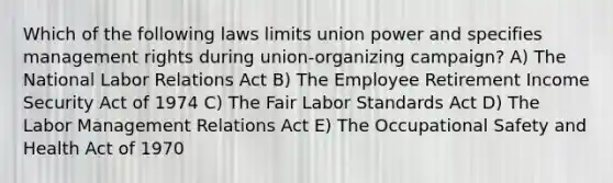 Which of the following laws limits union power and specifies management rights during union-organizing campaign? A) The National Labor Relations Act B) The Employee Retirement Income Security Act of 1974 C) The Fair Labor Standards Act D) The Labor Management Relations Act E) The Occupational Safety and Health Act of 1970